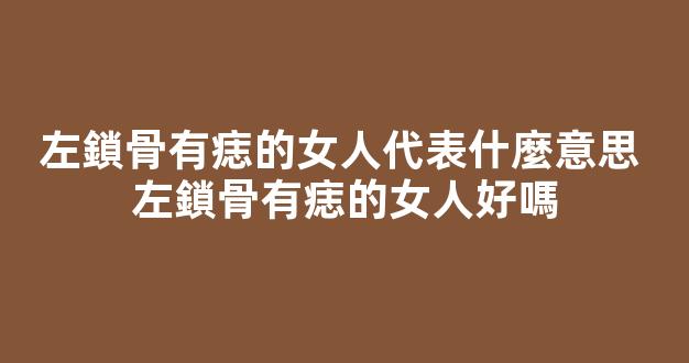 左鎖骨有痣的女人代表什麼意思 左鎖骨有痣的女人好嗎